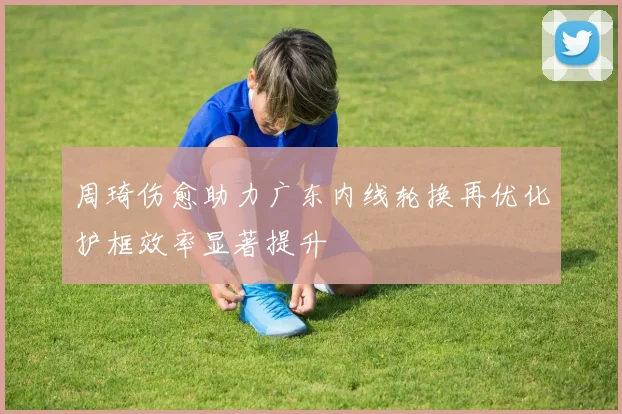周琦伤愈助力广东内线轮换再优化护框效率显著提升