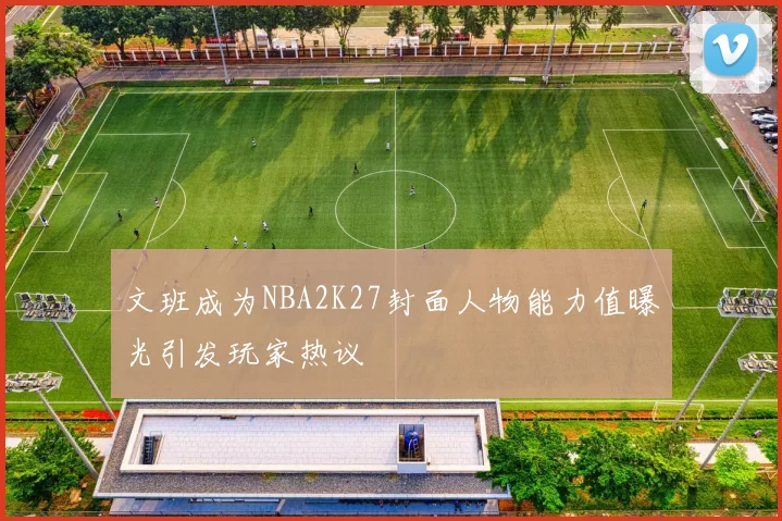 文班成为NBA2K27封面人物能力值曝光引发玩家热议