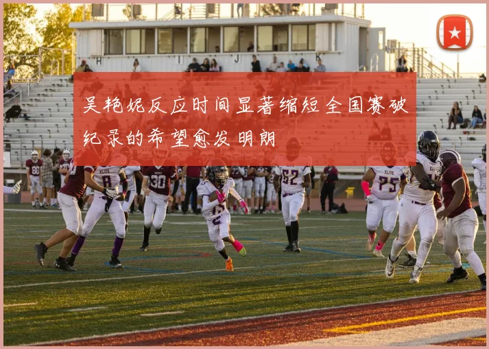 吴艳妮反应时间显著缩短全国赛破纪录的希望愈发明朗