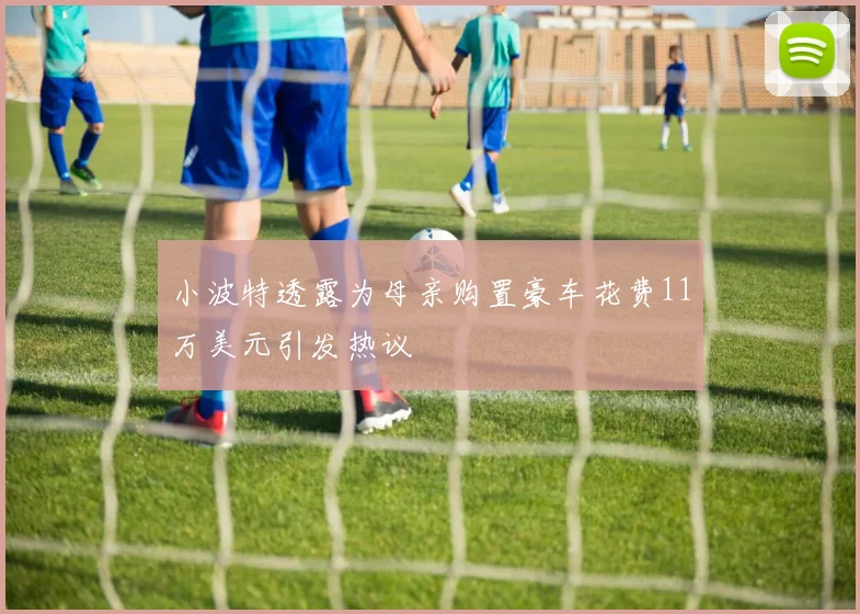 小波特透露为母亲购置豪车花费11万美元引发热议