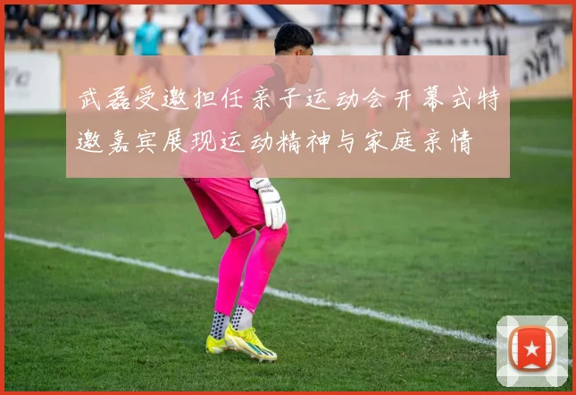 武磊受邀担任亲子运动会开幕式特邀嘉宾展现运动精神与家庭亲情