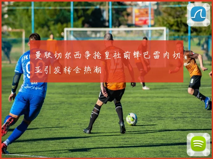 曼联切尔西争抢皇社前锋巴雷内切亚引发转会热潮