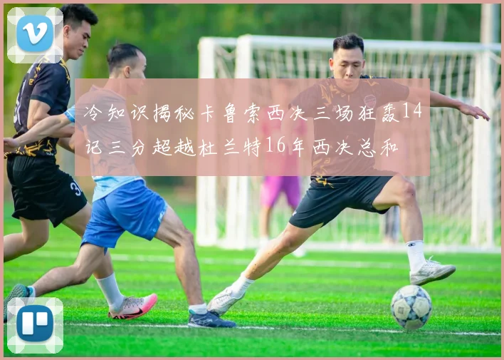 冷知识揭秘卡鲁索西决三场狂轰14记三分超越杜兰特16年西决总和