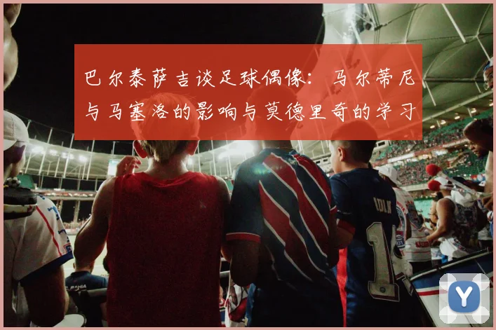 巴尔泰萨吉谈足球偶像：马尔蒂尼与马塞洛的影响与莫德里奇的学习价值