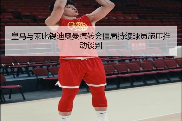 皇马与莱比锡迪奥曼德转会僵局持续球员施压推动谈判