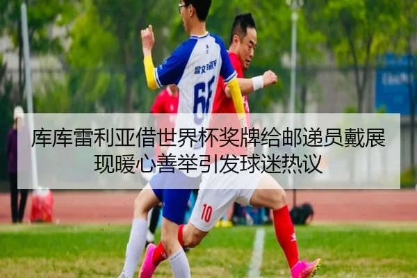库库雷利亚借世界杯奖牌给邮递员戴展现暖心善举引发球迷热议