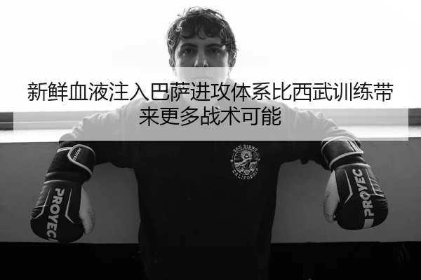 新鲜血液注入巴萨进攻体系比西武训练带来更多战术可能
